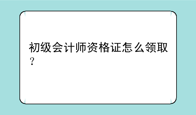 初级会计师资格证怎么领取？