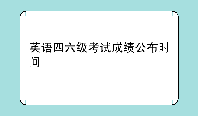 英语四六级考试成绩公布时间