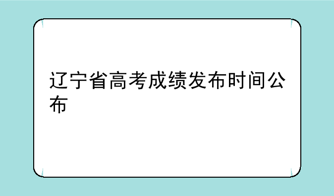 辽宁省高考成绩发布时间公布