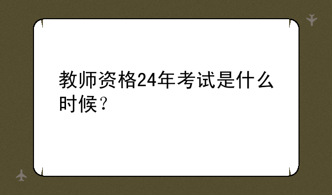 教师资格24年考试是什么时候？