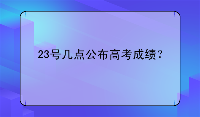 23号几点公布高考成绩？