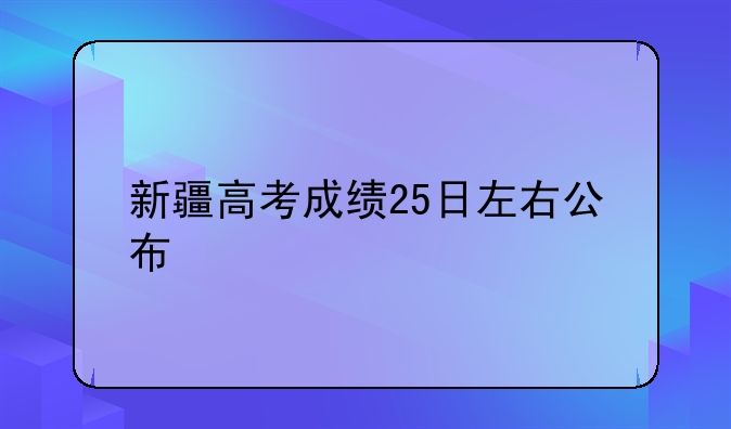 新疆高考成绩25日左右公布