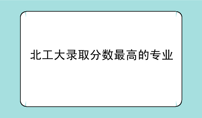 北工大录取分数最高的专业
