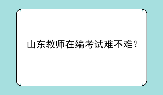 山东教师在编考试难不难？