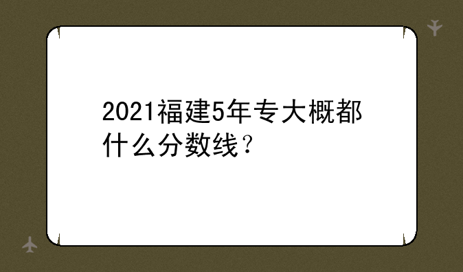 2021福建5年专大概都什么分数线？