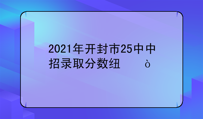 2021年开封市25中中招录取分数线？