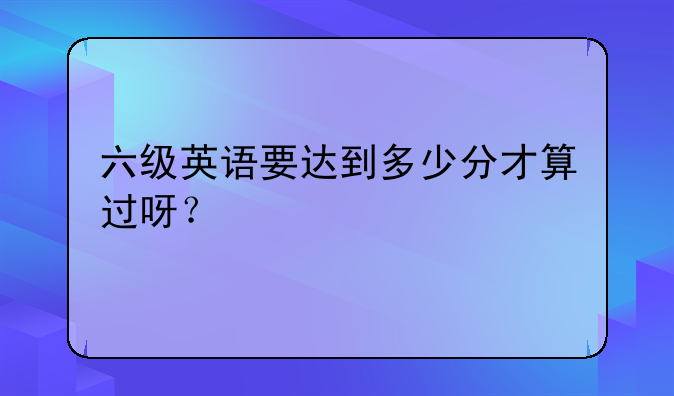 六级英语要达到多少分才算过呀？