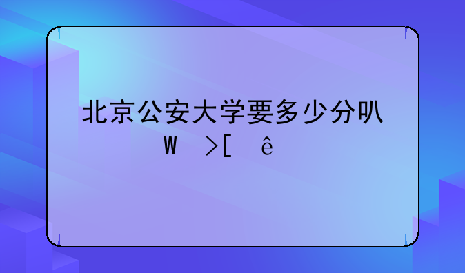 北京公安大学要多少分可以录取了