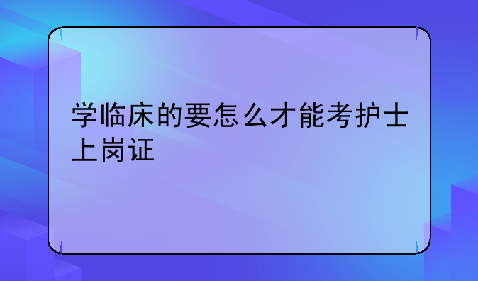 学临床的要怎么才能考护士上岗证