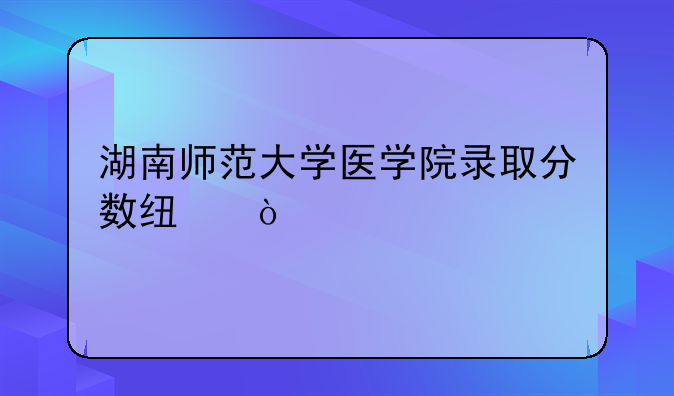 湖南师范大学医学院录取分数线？