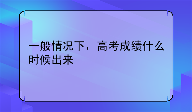 一般情况下，高考成绩什么时候出来