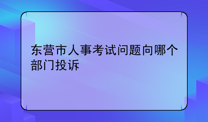 东营市人事考试问题向哪个部门投诉