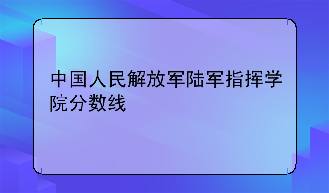 中国人民解放军陆军指挥学院分数线