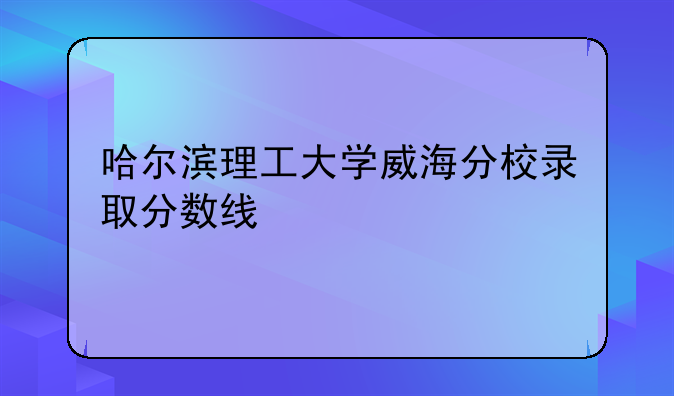 哈尔滨理工大学威海分校录取分数线