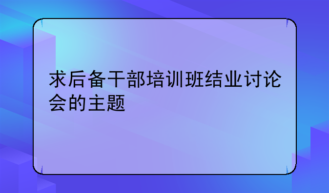 求后备干部培训班结业讨论会的主题