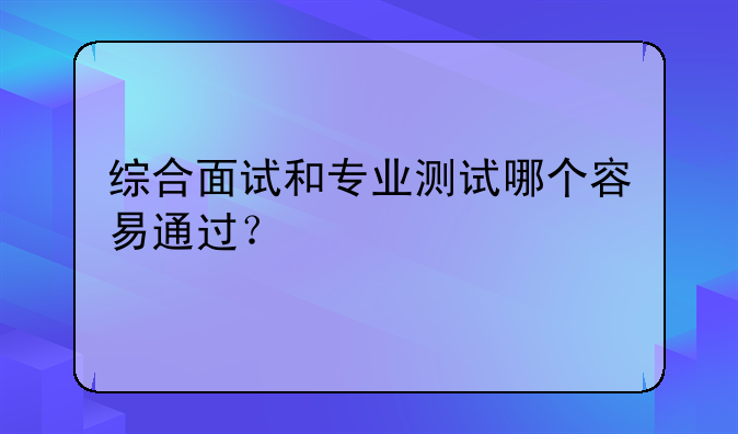 综合面试和专业测试哪个容易通过？