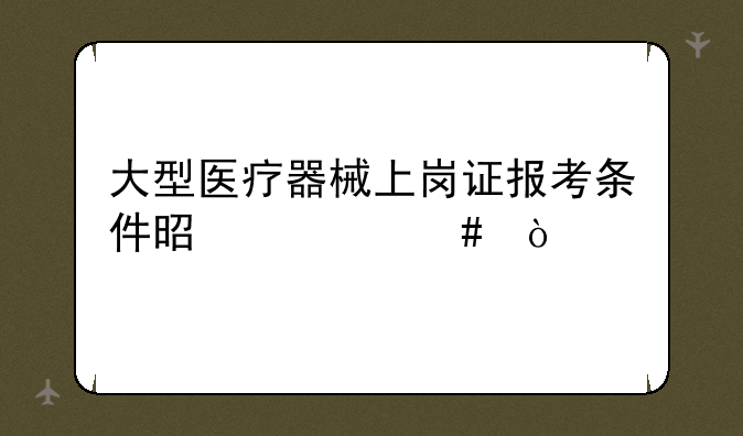 大型医疗器械上岗证报考条件是什么？