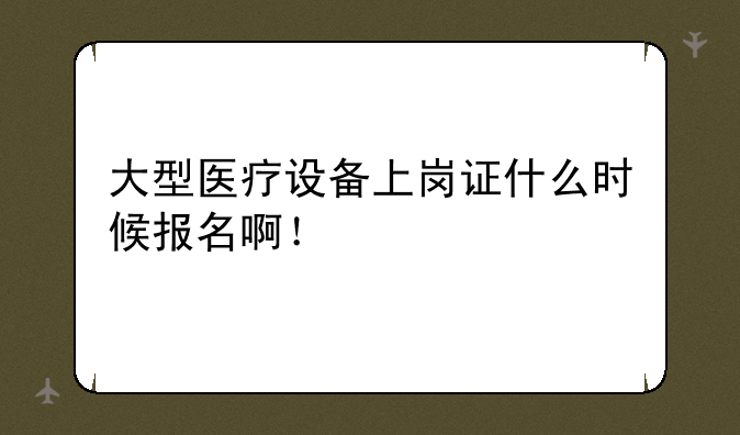 大型医疗设备上岗证什么时候报名啊！