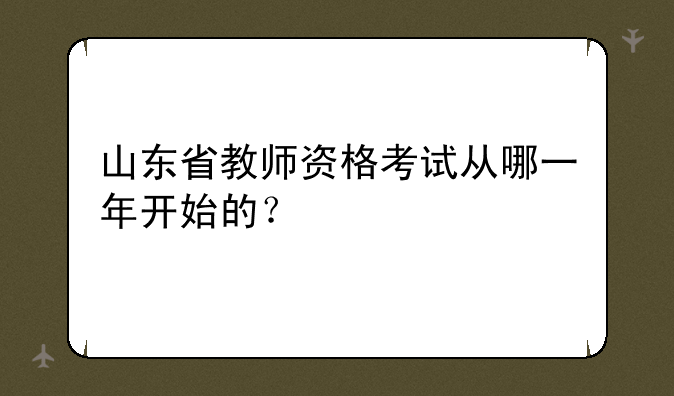 山东省教师资格考试从哪一年开始的？