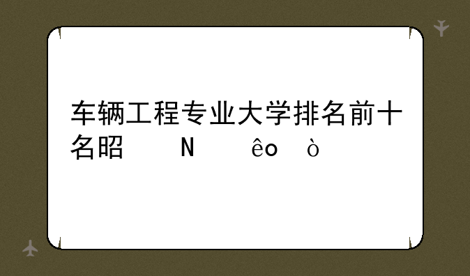 车辆工程专业大学排名前十名是哪些？