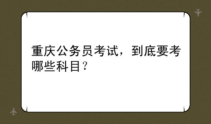 重庆公务员考试，到底要考哪些科目？