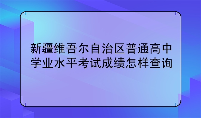 新疆维吾尔自治区普通高中学业水平考试成绩怎样查询