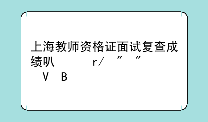 上海教师资格证面试复查成绩可以看到分数吗