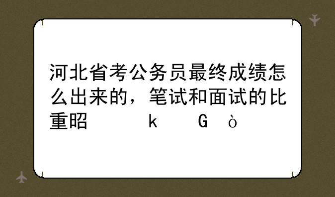 河北省考公务员最终成绩怎么出来的，笔试和面试的比重是多少？