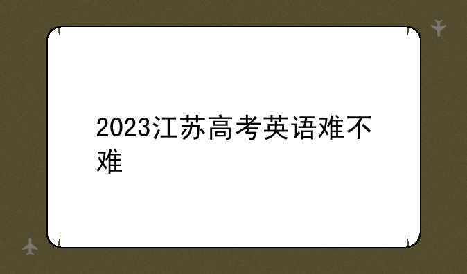 2023江苏高考英语难不难