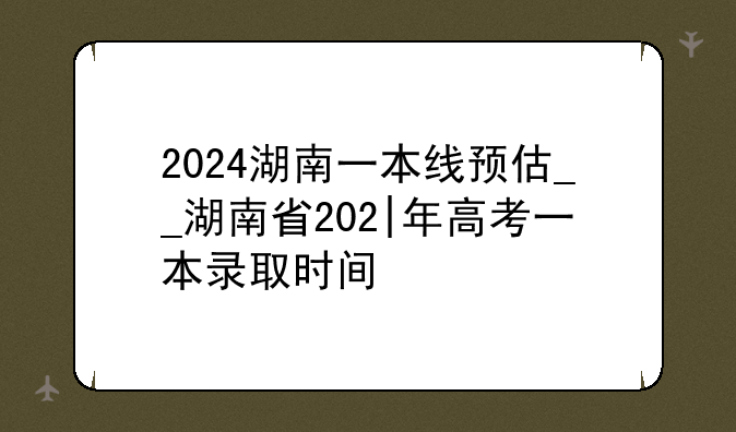 2024湖南一本线预估__湖南省202|年高考一本录取时间
