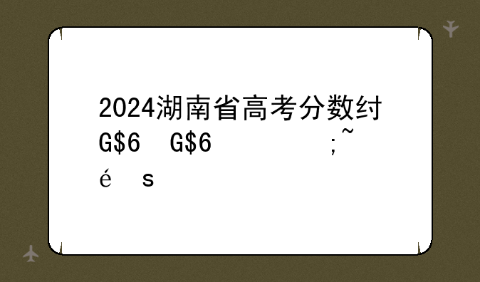 2024湖南省高考分数线、2024湖南省高考分数线公布
