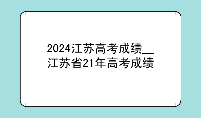 2024江苏高考成绩__江苏省21年高考成绩