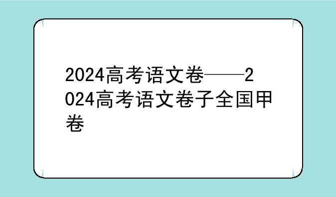 2024高考语文卷——2024高考语文卷子全国甲卷