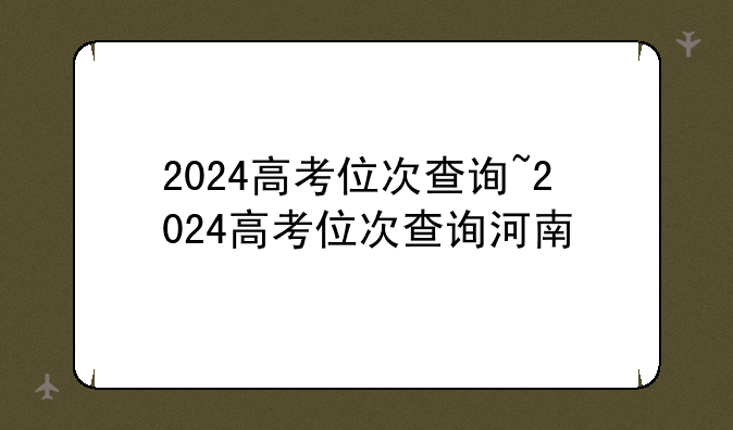 2024高考位次查询~2024高考位次查询河南