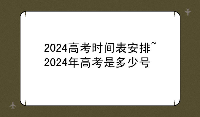 2024高考时间表安排~2024年高考是多少号