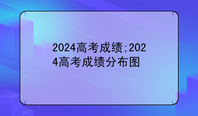 2024高考成绩;2024高考成绩分布图