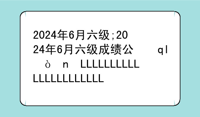 2024年6月六级;2024年6月六级成绩公布时间