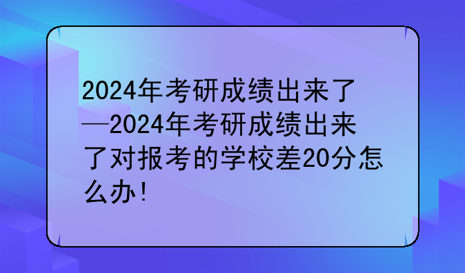 2024年考研成绩出来了—2024年考研成绩出来了对报考的学校差20分怎么办!