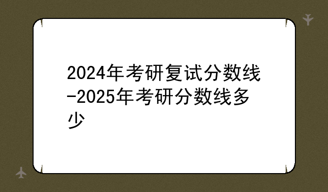 2024年考研复试分数线-2025年考研分数线多少