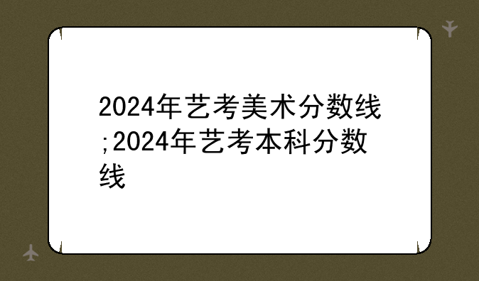 2024年艺考美术分数线;2024年艺考本科分数线