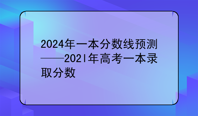 2024年一本分数线预测——202l年高考一本录取分数