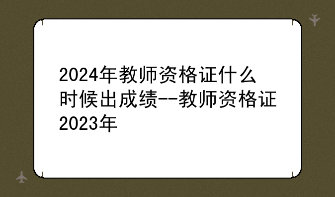2024年教师资格证什么时候出成绩--教师资格证2023年