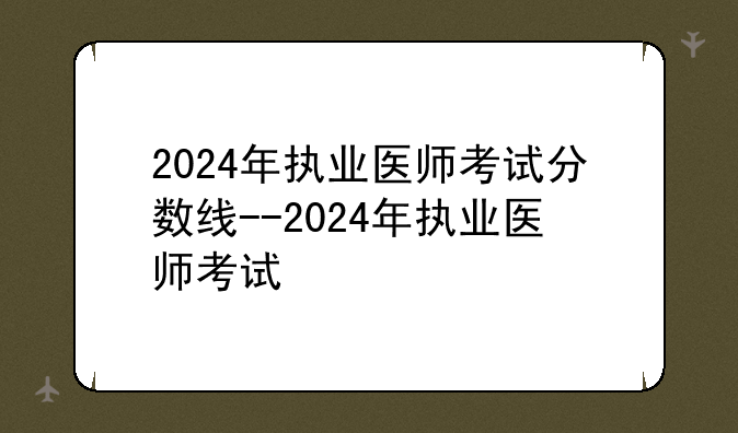 2024年执业医师考试分数线--2024年执业医师考试