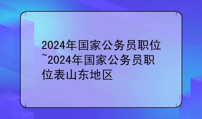 2024年国家公务员职位~2024年国家公务员职位表山东地区