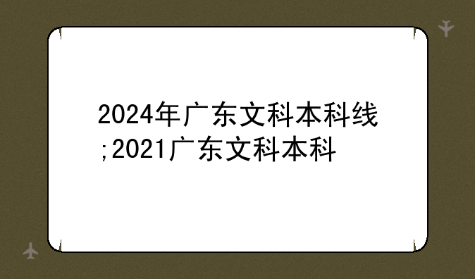 2024年广东文科本科线;2021广东文科本科