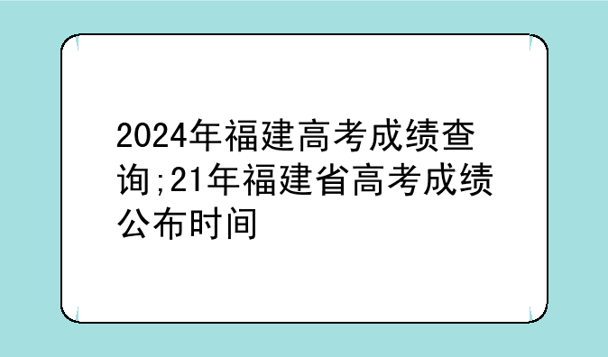 2024年福建高考成绩查询;21年福建省高考成绩公布时间