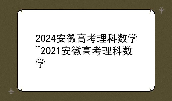 2024安徽高考理科数学~2021安徽高考理科数学