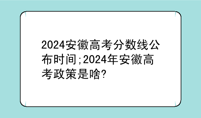 2024安徽高考分数线公布时间;2024年安徽高考政策是啥?