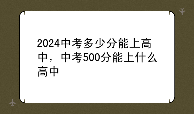 2024中考多少分能上高中，中考500分能上什么高中