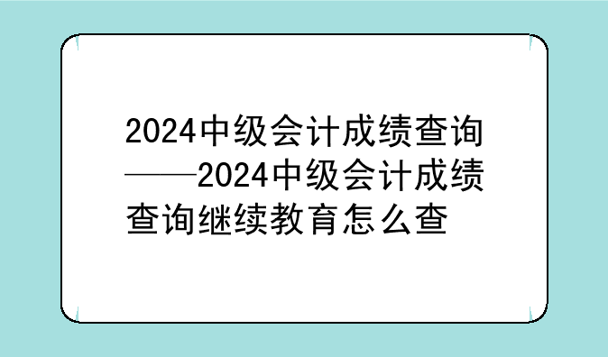2024中级会计成绩查询——2024中级会计成绩查询继续教育怎么查
